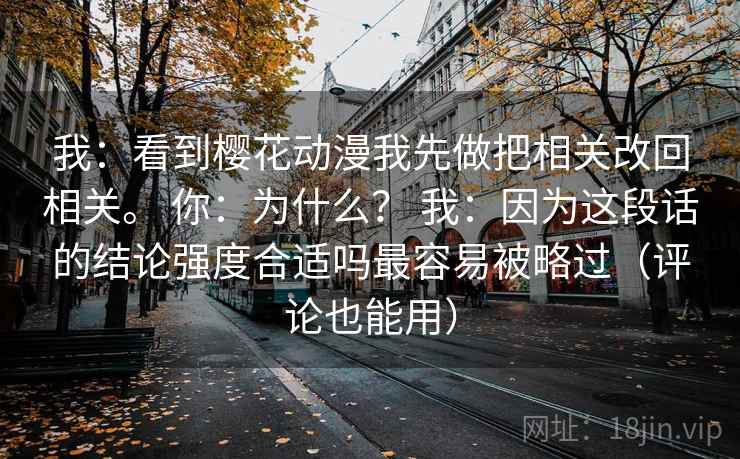 我：看到樱花动漫我先做把相关改回相关。 你：为什么？ 我：因为这段话的结论强度合适吗最容易被略过（评论也能用）