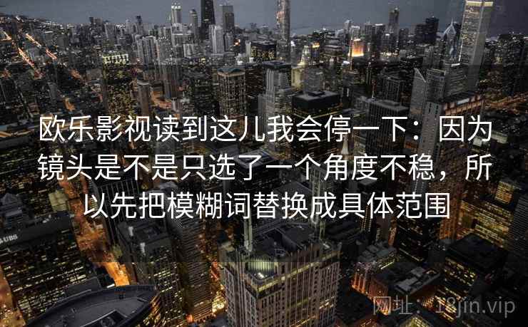 欧乐影视读到这儿我会停一下：因为镜头是不是只选了一个角度不稳，所以先把模糊词替换成具体范围