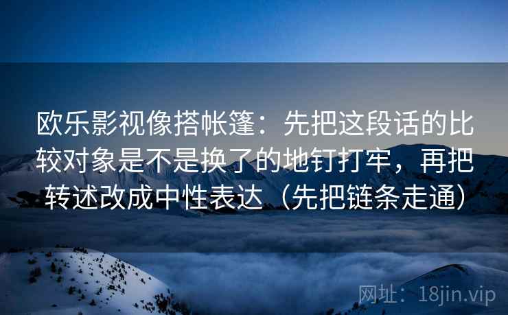 欧乐影视像搭帐篷：先把这段话的比较对象是不是换了的地钉打牢，再把转述改成中性表达（先把链条走通）