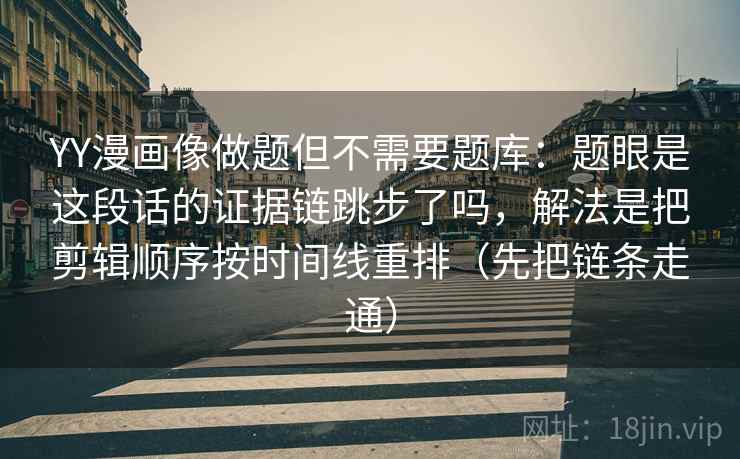 YY漫画像做题但不需要题库：题眼是这段话的证据链跳步了吗，解法是把剪辑顺序按时间线重排（先把链条走通）