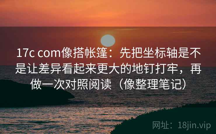 17c com像搭帐篷：先把坐标轴是不是让差异看起来更大的地钉打牢，再做一次对照阅读（像整理笔记）