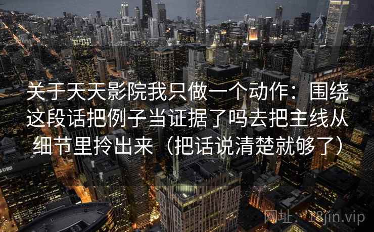关于天天影院我只做一个动作：围绕这段话把例子当证据了吗去把主线从细节里拎出来（把话说清楚就够了）