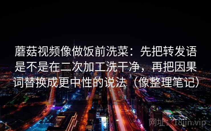 蘑菇视频像做饭前洗菜:先把转发语是不是在二次加工洗干净,再把因果词替换成更中性的说法(像整理笔记)