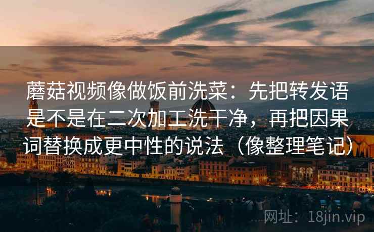 蘑菇视频像做饭前洗菜：先把转发语是不是在二次加工洗干净，再把因果词替换成更中性的说法（像整理笔记）