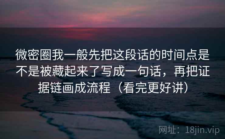 微密圈我一般先把这段话的时间点是不是被藏起来了写成一句话，再把证据链画成流程（看完更好讲）