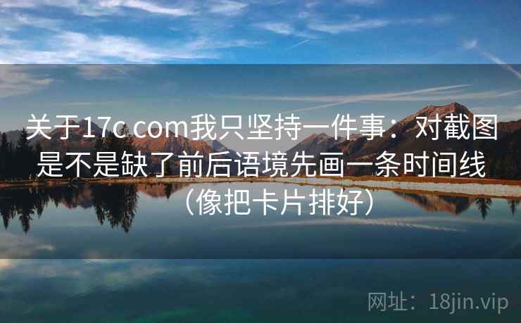 关于17c com我只坚持一件事：对截图是不是缺了前后语境先画一条时间线（像把卡片排好）