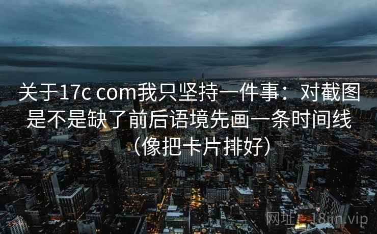 关于17c com我只坚持一件事:对截图是不是缺了前后语境先画一条时间线(像把卡片排好)