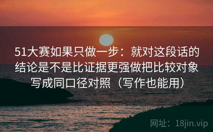 51大赛如果只做一步：就对这段话的结论是不是比证据更强做把比较对象写成同口径对照（写作也能用）