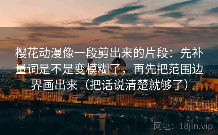 樱花动漫像一段剪出来的片段:先补量词是不是变模糊了,再先把范围边界画出来(把话说清楚就够了)