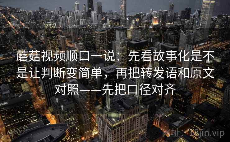 蘑菇视频顺口一说:先看故事化是不是让判断变简单,再把转发语和原文对照——先把口径对齐