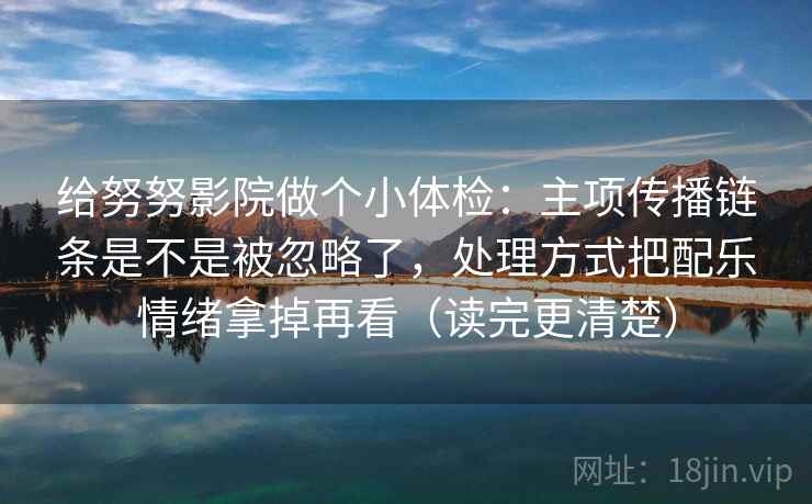 给努努影院做个小体检:主项传播链条是不是被忽略了,处理方式把配乐情绪拿掉再看(读完更清楚)