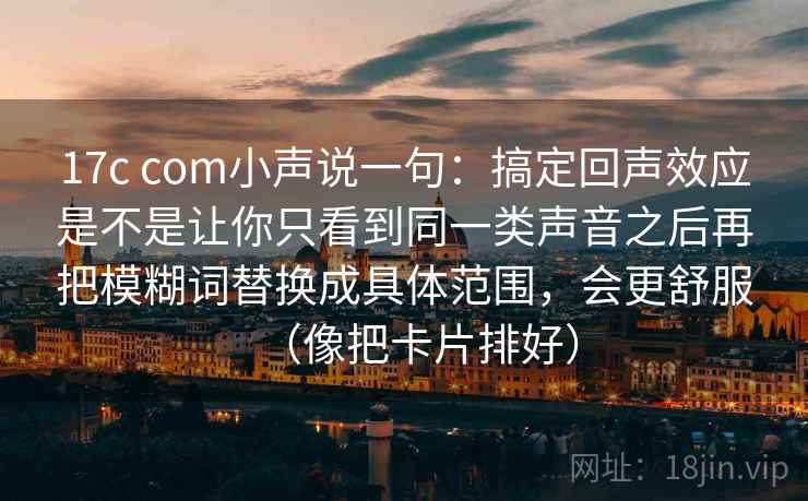 17c com小声说一句:搞定回声效应是不是让你只看到同一类声音之后再把模糊词替换成具体范围,会更舒服(像把卡片排好)