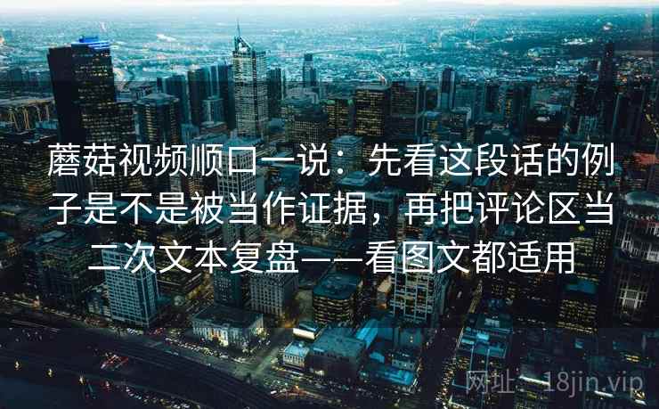 蘑菇视频顺口一说:先看这段话的例子是不是被当作证据,再把评论区当二次文本复盘——看图文都适用