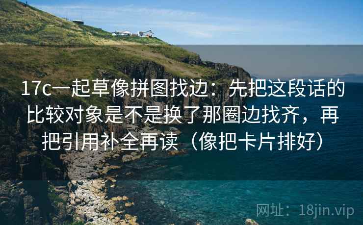 17c一起草像拼图找边:先把这段话的比较对象是不是换了那圈边找齐,再把引用补全再读(像把卡片排好)