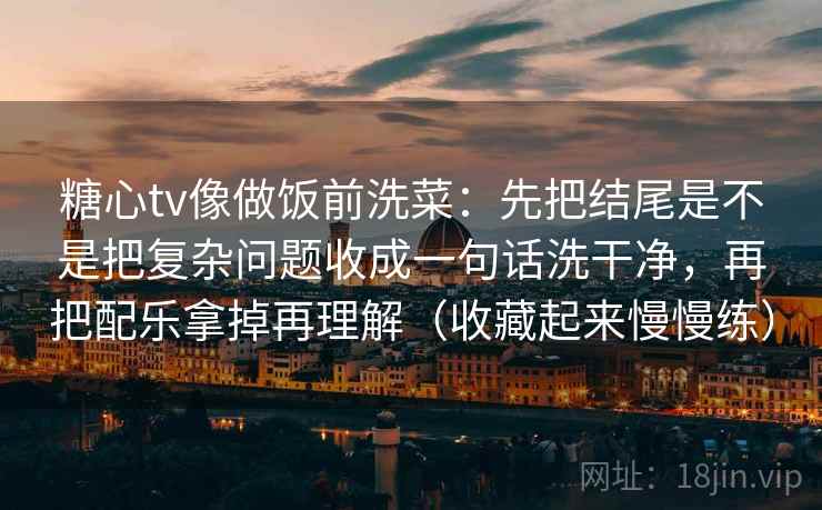 糖心tv像做饭前洗菜:先把结尾是不是把复杂问题收成一句话洗干净,再把配乐拿掉再理解(收藏起来慢慢练)