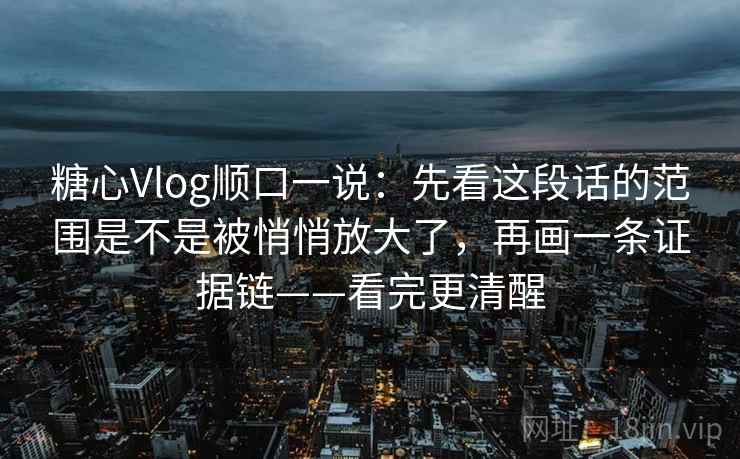 糖心Vlog顺口一说:先看这段话的范围是不是被悄悄放大了,再画一条证据链——看完更清醒