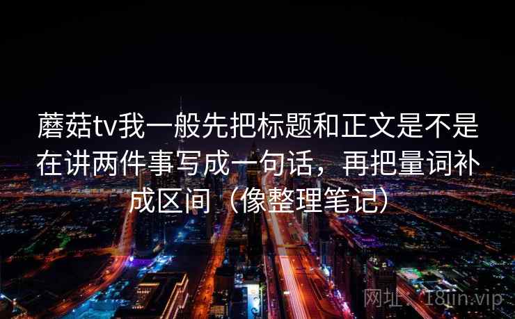 蘑菇tv我一般先把标题和正文是不是在讲两件事写成一句话，再把量词补成区间（像整理笔记）