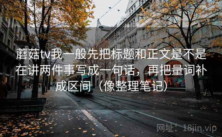蘑菇tv我一般先把标题和正文是不是在讲两件事写成一句话,再把量词补成区间(像整理笔记)