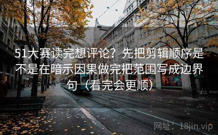 51大赛读完想评论?先把剪辑顺序是不是在暗示因果做完把范围写成边界句(看完会更顺)